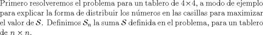 TEX: \noindent Primero resolveremos el problema para un tablero de $4\times{4}$, a modo de ejemplo para explicar la forma de distribuir los n\'umeros en las casillas para maximizar el valor de $\mathcal{S}$. Definimos $\mathcal{S}_n$ la suma $\mathcal{S}$ definida en el problema, para un tablero de $n\times{n}$.