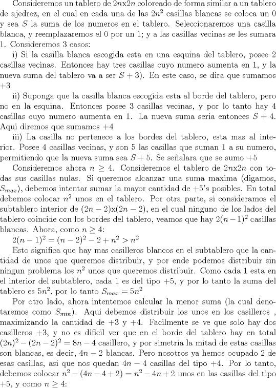 TEX: Consideremos un tablero de $2n$x$2n$ coloreado de forma similar a un tablero de ajedrez, en el cual en cada una de las $2n^2$ casillas blancas se coloca un 0 y sea $S$ la suma de los numeros en el tablero. Seleccionaremos una casilla blanca, y reemplazaremos el 0 por un 1; y a las casillas vecinas se les sumara $1$. Consideremos 3 casos:<br /><br />i) Si la casilla blanca escogida esta en una esquina del tablero, posee 2 casillas vecinas. Entonces hay tres casillas cuyo numero aumenta en 1, y la nueva suma del tablero va a ser $S+3$). En este caso, se dira que sumamos $+3$<br /><br />ii) Suponga que la casilla blanca escogida esta al borde del tablero, pero no en la esquina. Entonces posee $3$ casillas vecinas, y por lo tanto hay $4$ casillas cuyo numero aumenta en $1$. La nueva suma seria entonces $S+4$. Aqui diremos que sumamos $+4$<br /><br />iii) La casilla no pertenece a los bordes del tablero, esta mas al interior. Posee $4$ casillas vecinas, y son $5$ las casillas que suman $1$ a su numero, permitiendo que la nueva suma sea $S+5$. Se sealara que se sumo $+5$  <br /><br />Consideremos ahora $n\ge 4$. Consideremos el tablero de $2n$x$2n$ con todas sus casillas nulas. Si queremos alcanzar una suma maxima (digamos, $S_{max}$), debemos intentar sumar la mayor cantidad de $+5' s$ posibles. En total debemos colocar $n^2$ unos en el tablero. Por otra parte, si consideramos el subtablero interior de $(2n-2)$x$(2n-2)$, en el cual ninguno de los lados del tablero coincide con los bordes del tablero, veamos que hay $2(n-1)^2$ casillas blancas. Ahora, como $n\ge 4$:<br /><br />$2(n-1)^2=(n-2)^2-2+n^2>n^2$ <br /><br />Esto significa que hay mas casilleros blancos en el subtablero que la cantidad de unos que queremos distribuir, y por ende podemos distribuir sin ningun problema los $n^2$ unos que queremos distribuir. Como cada 1 esta en el interior del subtablero, cada $1$ es del tipo $+5$, y por lo tanto la suma del tablero es $5n^2$, por lo tanto $S_{max}=5n^2$<br /><br />Por otro lado, ahora intentemos calcular la menor suma (la cual denotaremos como $S_{min}$). Aqui debemos distribuir los unos en los casilleros , maximizando la cantidad de $+3$ y $+4$. Facilmente se ve que solo hay dos casilleros $+3$, y no es dificil ver que en el borde del tablero hay en total $(2n)^2-(2n-2)^2=8n-4$ casillero, y por simetria la mitad de estas casillas son blancas, es decir, $4n-2$ blancas. Pero nosotros ya hemos ocupado $2$ de esas casillas, asi que nos quedan $4n-4$ casillas del tipo $+4$. Por lo tanto, debemos colocar $n^2-(4n-4+2)=n^2-4n+2$ unos en las casillas del tipo $+5$, y como $n\ge 4$: