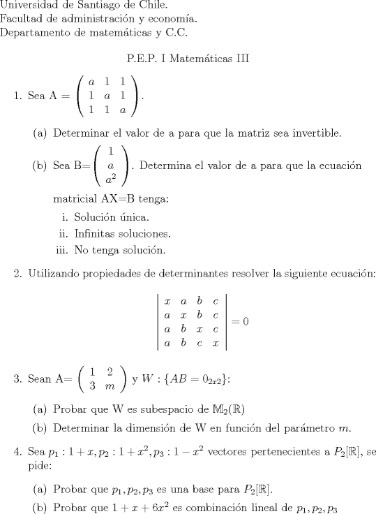 TEX: \begin{flushleft}<br />Universidad de Santiago de Chile.\\<br />Facultad de administracin y economa.\\<br />Departamento de matemticas y C.C.<br />\end{flushleft}<br /><br />\begin{center}<br />P.E.P. I Matemticas III<br />\end{center}<br />\begin{enumerate}<br />\item Sea A = $\left( \begin{array}{*{20}c}<br />{a} & {1} & {1}  \\<br />{1} & {a} & {1}  \\ <br />{1} & {1} & {a}  \\ <br />\end{array} \right)$.<br />\begin{enumerate}<br />\item Determinar el valor de a para que la matriz sea invertible.<br />\item Sea B=$\left( \begin{array}{*{20}c}<br />{1}    \\<br />{a}   \\ <br />{a^2}  \\ <br />\end{array} \right)$. Determina el valor de a para que la ecuacin\\ <br />\\matricial AX=B tenga:<br />\begin{enumerate}<br />\item Solucin nica.<br />\item Infinitas soluciones.<br />\item No tenga solucin.<br />\end{enumerate}<br />\end{enumerate}<br />\item Utilizando propiedades de determinantes resolver la siguiente ecuacin:<br />\begin {center}<br />$\left| \begin{array}{*{20}c}<br />{x} & {a} & {b} & {c}  \\<br />{a} & {x} & {b} &  {c} \\ <br />{a} & {b} & {x} & {c}  \\ <br />{a} & {b} & {c} & {x}  \\<br />\end{array} \right|=0$<br />\end {center}<br />\item Sean A= $\left( \begin{array}{*{20}c}<br />{1} & {2} \\<br />{3} & {m} \\  <br />\end{array} \right)$ y $W:\{ AB= 0_{2x2}\}$:<br />\begin{enumerate}<br />\item Probar que W es subespacio de $\mathbb{M}_{2}(\mathbb{R})$<br />\item Determinar la dimensin de W en funcin del parmetro $m$.<br />\end{enumerate}<br />\item Sea $p_{1}: 1+x,p_{2}:1+x^2,p_{3}:1-x^2$ vectores pertenecientes a $P_{2}[\mathbb{R}]$, se pide:<br />\begin{enumerate}<br />\item Probar que $p_{1},p_{2},p_{3}$ es una base para $P_{2}[\mathbb{R}]$.<br />\item Probar que $1+x+6x^2$ es combinacin lineal de $p_{1},p_{2},p_{3}$<br />\end{enumerate}<br />\end{enumerate}