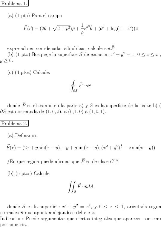 TEX: <br />\noindent  \fbox{Problema 1.} \\<br /><br />\indent (a) (1 pto) Para el campo \\<br />$$ \vec{F}(\vec{r})= (2\theta+\sqrt{2+p^2}) \hat{\rho} +\dfrac{1}{\rho} e^{\theta^2}\hat{\theta}+(\theta^2+\log(1+z^2))\hat{z}$$ \\<br /><br />expresado en coordenadas cilindricas, calcule $rot \vec{F}$. \\<br />\indent (b) (1 pto) Bosqueje la superficie $S$ de ecuacion $z^2+y^2=1$, $0 \leq z \leq x$ , $y \geq 0$. \\<br /><br />\indent  (4 ptos) Calcule:\\<br />$$ \oint_ {\partial S} \vec{F} \cdot d \vec{r}$$ \\<br /><br />donde $\vec{F}$ es el campo en la parte a) y $S$ es la superficie de la parte b) ( $\partial S$ esta orientada de $(1,0,0)$, a $(0,1,0)$ a $(1,0,1)$. \\<br /><br />\noindent \fbox{Problema 2.}\\<br /><br />\indent (a) Definamos \\<br />$$\vec{F}(\vec{r})=(2x+y \sin(x-y), -y+y\sin(x-y), (x^2+y^2)^{\frac{1}{4}}-z\sin(x-y))$$ \\<br />\indent En que region puede afirmar que $\vec{F}$ es de clase $C^1$? \\<br /><br />\indent (b) (5 ptos) Calcule:<br /><br />$$ \iint_S \vec{F}  \cdot \hat{n}dA$$ \\<br /><br />\indent donde $S$ es la superficie $x^2+y^2=e^z$, y $ 0\leq z  \leq 1$, orientada segun normales $\hat{n}$ que apunten alejandose del eje $z$. \\ Indicacion: Puede argumentar que ciertas integrales que aparecen son cero por simetria.<br /> 