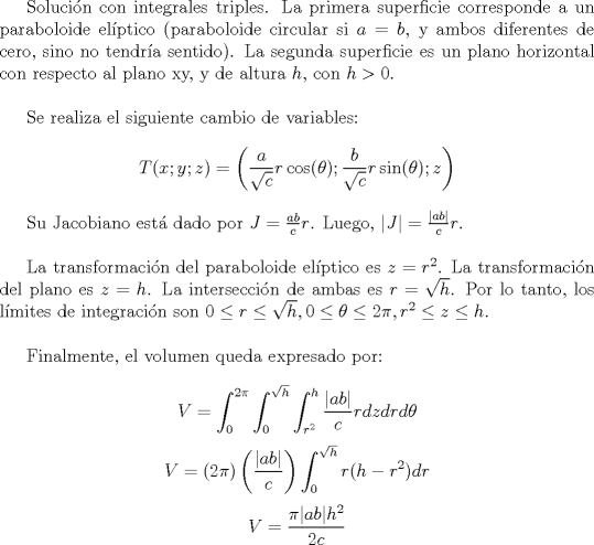 TEX: <br />Solucin con integrales triples. La primera superficie corresponde a un paraboloide elptico (paraboloide circular si $a=b$, y ambos diferentes de cero, sino no tendra sentido). La segunda superficie es un plano horizontal con respecto al plano xy, y de altura $h$, con $h>0$. \\<br /><br />Se realiza el siguiente cambio de variables:<br />\[ T(x;y;z) = \left( \frac{a}{\sqrt{c}} r \cos(\theta) ;  \frac{b}{\sqrt{c}} r \sin(\theta) ; z \right)\]<br /><br />Su Jacobiano est dado por $J =\frac{ab}{c} r $. Luego, $| J | = \frac{ | ab |}{c} r$. \\<br /><br />La transformacin del paraboloide elptico es $z = r^2$. La transformacin del plano es $z=h$. La interseccin de ambas es $r = \sqrt{h}$. Por lo tanto, los lmites de integracin son $0 \leq r \leq \sqrt{h} , 0 \leq \theta \leq 2\pi , r^2 \leq z \leq h$. \hspace{2mm}\\<br /><br />Finalmente, el volumen queda expresado por:<br /><br />\[ V = \int_{0}^{2\pi} \int_{0}^{\sqrt{h}} \int_{r^2}^{h} \frac{| ab|}{c} r dz dr d\theta \]<br />\[ V = \left(2\pi\right) \left( \frac{| ab|}{c} \right) \int_{0}^{\sqrt{h}} r(h-r^2) dr  \]<br />\[ V = \frac{ \pi |ab | h^2}{2c}  \]<br /><br />