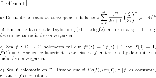 TEX: <br />\noindent \fbox{Problema 1}\\<br /><br />\noindent a) Encuentre el radio de convergencia de la serie $\displaystyle \sum_{n=0}^{\infty} \dfrac{e^{in}}{2n+1} \left( \dfrac{2}{3i} \right) ^n(z+4i)^n$ \\<br /><br />\noindent b) Encuentre la serie de Taylor de $f(z)=z \log(z)$ en torno a $z_0=1+i$ y determine su radio de convergencia. \\ <br /><br />\noindent c) Sea $f: \mathbb{C} \rightarrow \mathbb{C}$ holomorfa  tal que $f''(z)=2f(z)+1$ con $f(0)=1$, $f'(0)=0$. Encuentre la serie de potencias de $f$ en torno a $0$ y determine su radio de convergencia. \\<br /><br />\noindent d) Sea $f$ holomorfa en $\mathbb{C}$. Pruebe que si $Re(f), Im(f)$, o $|f|$ es constante, entonces $f$ es constante.