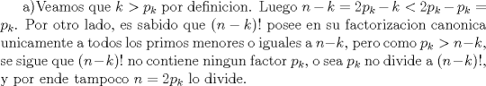 TEX: a)Veamos que $k>p_k$ por definicion. Luego $n-k=2p_k-k<2p_k-p_k=p_k$. Por otro lado, es sabido que $(n-k)!$ posee en su factorizacion canonica unicamente a todos los primos menores o iguales a $n-k$, pero como $p_k>n-k$, se sigue que $(n-k)!$ no contiene ningun factor $p_k$, o sea $p_k$ no divide a $(n-k)!$, y por ende tampoco $n=2p_k$ lo divide. 