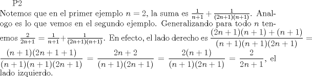 TEX: P2\\<br />Notemos que en el primer ejemplo $n=2$, la suma es $\frac{1}{n+1}+\frac{1}{(2n+1)(n+1)}$. Analogo es lo que vemos en el segundo ejemplo. Generalizando para todo $n$ tenemos $\frac{2}{2n+1}=\frac{1}{n+1}+\frac{1}{(2n+1)(n+1)}$. En efecto, el lado derecho es $\dfrac{(2n+1)(n+1)+(n+1)}{(n+1)(n+1)(2n+1)}=\dfrac{(n+1)(2n+1+1)}{(n+1)(n+1)(2n+1)}=\dfrac{2n+2}{(n+1)(2n+1)}=\dfrac{2(n+1)}{(n+1)(2n+1)}=\dfrac{2}{2n+1}$, el lado izquierdo.