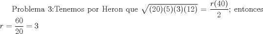 TEX: Problema 3:Tenemos por Heron que $\sqrt{(20)(5)(3)(12)}=\dfrac {r(40)}{2}$; entonces $r=\dfrac {60}{20}=3$