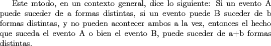 TEX: Este mtodo, en un contexto general, dice lo siguiente: Si un evento A puede suceder de a formas distintas, si un evento  puede B suceder de b formas distintas, y no pueden acontecer ambos a la vez, entonces el hecho que suceda el evento A o bien el evento B, puede suceder de a+b formas distintas.