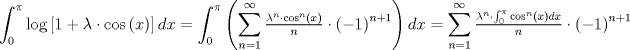 TEX: $$<br />\int_0^\pi  {\log \left[ {1 + \lambda  \cdot \cos \left( x \right)} \right]dx}  = \int_0^\pi  {\left( {\sum\limits_{n = 1}^\infty  {\tfrac{{\lambda ^n  \cdot \cos ^n \left( x \right)}}<br />{n} \cdot \left( { - 1} \right)^{n + 1} } } \right)dx}  = \sum\limits_{n = 1}^\infty  {\tfrac{{\lambda ^n  \cdot \int_0^\pi  {\cos ^n \left( x \right)dx} }}<br />{n} \cdot \left( { - 1} \right)^{n + 1} } <br />$$