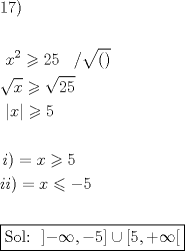 TEX: % MathType!MTEF!2!1!+-<br />% feaagaart1ev2aaatCvAUfeBSjuyZL2yd9gzLbvyNv2CaerbuLwBLn<br />% hiov2DGi1BTfMBaeXatLxBI9gBaerbd9wDYLwzYbItLDharqqtubsr<br />% 4rNCHbGeaGqiVu0Je9sqqrpepC0xbbL8F4rqqrFfpeea0xe9Lq-Jc9<br />% vqaqpepm0xbba9pwe9Q8fs0-yqaqpepae9pg0FirpepeKkFr0xfr-x<br />% fr-xb9adbaqaaeGaciGaaiaabeqaamaabaabaaGceaqabeaacaqGXa<br />% Gaae4naiaabMcaaeaaaeaacaaMc8UaaGPaVlaadIhadaahaaWcbeqa<br />% aiaaikdaaaGccqGHLjYScaaIYaGaaGynaiaaykW7caaMc8UaaGPaVl<br />% aaykW7caaMc8Uaai4lamaakaaabaGaaiikaiaacMcaaSqabaaakeaa<br />% daGcaaqaaiaadIhaaSqabaGccqGHLjYSdaGcaaqaaiaaikdacaaI1a<br />% aaleqaaaGcbaGaaGPaVlaaykW7daabdaqaaiaadIhaaiaawEa7caGL<br />% iWoacqGHLjYScaaI1aaabaaabaGaaGPaVlaadMgacaGGPaGaeyypa0<br />% JaamiEaiabgwMiZkaaiwdaaeaacaWGPbGaamyAaiaacMcacqGH9aqp<br />% caWG4bGaeyizImQaeyOeI0IaaGynaaqaaaqaamaaL4babaGaae4uai<br />% aab+gacaqGSbGaaeOoaiaabccadaqcZaqaaiabgkHiTiabg6HiLkaa<br />% cYcacqGHsislcaaI1aaacaGLDbGaayzxaaGaeyOkIG8aaKGiaeaaca<br />% aI1aGaaiilaiabgUcaRiabg6HiLcGaay5waiaawUfaaaaaaaaa!7ADB!<br />\[<br />\begin{gathered}<br />  {\text{17)}} \hfill \\<br />   \hfill \\<br />  \,\,x^2  \geqslant 25\,\,\,\,\,/\sqrt {()}  \hfill \\<br />  \sqrt x  \geqslant \sqrt {25}  \hfill \\<br />  \,\,\left| x \right| \geqslant 5 \hfill \\<br />   \hfill \\<br />  \,i) = x \geqslant 5 \hfill \\<br />  ii) = x \leqslant  - 5 \hfill \\<br />   \hfill \\<br />  \boxed{{\text{Sol: }}\left] { - \infty , - 5} \right] \cup \left[ {5, + \infty } \right[} \hfill \\ <br />\end{gathered} <br />\]<br />