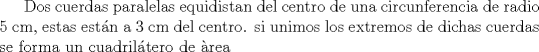 TEX: Dos cuerdas paralelas equidistan del centro de una circunferencia de radio 5 cm, estas estn a 3 cm del centro. si unimos los extremos de dichas cuerdas se forma un cuadriltero de rea