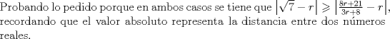 TEX: \noindent Probando lo pedido porque en ambos casos se tiene que $\left| {\sqrt 7  - r} \right| \geqslant \left| {\frac{{8r + 21}}{{3r + 8}} - r} \right|$, recordando que el valor absoluto representa la distancia entre dos nmeros reales.