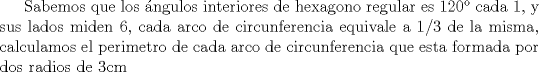 TEX: Sabemos que los ngulos interiores de hexagono regular es 120 cada 1, y sus lados miden 6, cada arco de circunferencia equivale a 1/3 de la misma, calculamos el perimetro de cada arco de circunferencia que esta formada por dos radios de 3cm