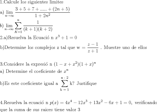 TEX: % MathType!MTEF!2!1!+-<br />% feaafiart1ev1aaatCvAUfeBSjuyZL2yd9gzLbvyNv2CaerbuLwBLn<br />% hiov2DGi1BTfMBaeXatLxBI9gBaerbd9wDYLwzYbItLDharqqtubsr<br />% 4rNCHbGeaGqiVu0Je9sqqrpepC0xbbL8F4rqqrFfpeea0xe9Lq-Jc9<br />% vqaqpepm0xbba9pwe9Q8fs0-yqaqpepae9pg0FirpepeKkFr0xfr-x<br />% fr-xb9adbaqaaeGaciGaaiaabeqaamaabaabaaGceaqabeaacaaIXa<br />% GaaiOlaiaaboeacaqGHbGaaeiBaiaabogacaqG1bGaaeiBaiaabwga<br />% caqGGaGaaeiBaiaab+gacaqGZbGaaeiiaiaabohacaqGPbGaae4zai<br />% aabwhacaqGPbGaaeyzaiaab6gacaqG0bGaaeyzaiaabohacaqGGaGa<br />% aeiBaiaabMgacaqGTbGaaeyAaiaabshacaqGLbGaae4Caaqaaiaabg<br />% gacaqGPaWaaCbeaeaaciGGSbGaaiyAaiaac2gaaSqaaiaad6gacqGH<br />% sgIRcqGHEisPaeqaaOWaaSaaaeaacaaIZaGaey4kaSIaaGynaiabgU<br />% caRiaaiEdacqGHRaWkcaGGUaGaaiOlaiaac6cacaGGUaGaaiOlaiab<br />% gUcaRiaacIcacaaIYaGaamOBaiabgUcaRiaaiwdacaGGPaaabaGaaG<br />% ymaiabgUcaRiaaikdacaWGUbWaaWbaaSqabeaacaaIYaaaaaaaaOqa<br />% aiaadkgacaGGPaWaaCbeaeaaciGGSbGaaiyAaiaac2gaaSqaaiaad6<br />% gacqGHsgIRcqGHEisPaeqaaOWaaabCaeaadaWcaaqaaiaaigdaaeaa<br />% caGGOaGaam4AaiabgUcaRiaaigdacaGGPaGaaiikaiaadUgacqGHRa<br />% WkcaaIYaGaaiykaaaaaSqaaiaadUeacqGH9aqpcaaIXaaabaGaamOB<br />% aaqdcqGHris5aaGcbaGaaeOmaiaab6cacaqGHbGaaeykaiaabkfaca<br />% qGLbGaae4CaiaabwhacaqGLbGaaeiBaiaabAhacaqGHbGaaeiiaiaa<br />% bYgacaqGHbGaaeiiaiaabweacaqGJbGaaeyDaiaabggacaqGJbGaae<br />% yAaiaabopacaqGUbGaaeiiaiaadIhadaahaaWcbeqaaiaaiodaaaGc<br />% cqGHRaWkcaaIXaGaeyypa0JaaGimaaqaaiaabkgacaqGPaGaaeirai<br />% aabwgacaqG0bGaaeyzaiaabkhacaqGTbGaaeyAaiaab6gacaqGLbGa<br />% aeiiaiaabYgacaqGVbGaae4CaiaabccacaqGJbGaae4Baiaab2gaca<br />% qGWbGaaeiBaiaabwgacaqGQbGaae4BaiaabohacaqGGaGaaeOEaiaa<br />% bccacaqG0bGaaeyyaiaabYgacaqGGaGaaeyCaiaabwhacaqGLbGaae<br />% iiaiaabEhacaqG9aWaaSaaaeaacaWG6bGaeyOeI0IaaGymaaqaaiaa<br />% dQhacqGHRaWkcaaIXaaaaiaabccacaqGUaGaaeiiaiaab2eacaqG1b<br />% GaaeyzaiaabohacaqG0bGaaeOCaiaabwgacaqGGaGaaeyDaiaab6ga<br />% caqGVbGaaeiiaiaabsgacaqGLbGaaeiiaiaabwgacaqGSbGaaeiBai<br />% aab+gacaqGZbaabaaabaGaae4maiaab6cacaqGdbGaae4Baiaab6ga<br />% caqGZbGaaeyAaiaabsgacaqGLbGaaeOCaiaabwgacaqGGaGaaeiBai<br />% aabggacaqGGaGaaeyzaiaabIhacaqGWbGaaeOCaiaabwgacaqGZbGa<br />% aeyAaiaabopacaqGUbGaaeiiaiaacIcacaaIXaGaeyOeI0IaamiEai<br />% abgUcaRiaadIhadaahaaWcbeqaaiaaikdaaaGccaGGPaGaaiikaiaa<br />% igdacqGHRaWkcaWG4bGaaiykamaaCaaaleqabaGaamOBaaaaaOqaai<br />% aabggacaqGPaGaaeiiaiaabseacaqGLbGaaeiDaiaabwgacaqGYbGa<br />% aeyBaiaabMgacaqGUbGaaeyzaiaabccacaqGLbGaaeiBaiaabccaca<br />% qGJbGaae4BaiaabwgacaqGMbGaaeyAaiaabogacaqGPbGaaeyzaiaa<br />% b6gacaqG0bGaaeyzaiaabccacaqGKbGaaeyzaiaabccacaWG4bWaaW<br />% baaSqabeaacaWGUbaaaaGcbaGaaeOyaiaabMcacaqGfbGaae4Caiaa<br />% bccacaqGLbGaae4CaiaabshacaqGLbGaaeiiaiaabogacaqGVbGaae<br />% yzaiaabAgacaqGPbGaae4yaiaabMgacaqGLbGaaeOBaiaabshacaqG<br />% LbGaaeiiaiaabMgacaqGNbGaaeyDaiaabggacaqGSbGaaeiiaiaabg<br />% gacaqGGaWaaabCaeaacaqGRbaaleaacaqGRbGaaeypaiaabgdaaeaa<br />% caqGUbGaaeylaiaabkdaa0GaeyyeIuoakiaab+dacaqGGaGaaeOsai<br />% aabwhacaqGZbGaaeiDaiaabMgacaqGMbGaaeyAaiaabghacaqG1bGa<br />% aeyzaaqaaaqaaiaabsdacaqGUaGaaeOuaiaabwgacaqGZbGaaeyDai<br />% aabwgacaqGSbGaaeODaiaabggacaqGGaGaaeiBaiaabggacaqGGaGa<br />% aeyzaiaabogacaqG1bGaaeyyaiaabogacaqGPbGaae48aiaab6gaca<br />% qGGaGaamiCaiaacIcacaWG4bGaaiykaiabg2da9iaaisdacaWG4bWa<br />% aWbaaSqabeaacaaI0aaaaOGaeyOeI0IaaGymaiaaikdacaWG4bWaaW<br />% baaSqabeaacaaIZaaaaOGaey4kaSIaaGymaiaaiodacaWG4bWaaWba<br />% aSqabeaacaaIYaaaaOGaeyOeI0IaaGOnaiaadIhacqGHRaWkcaaIXa<br />% Gaeyypa0JaaGimaiaabYcacaqGGaGaaeODaiaabwgacaqGYbGaaeyA<br />% aiaabAgacaqGPbGaae4yaiaabggacaqGUbGaaeizaiaab+gacaqGGa<br />% aabaGaaeyCaiaabwhacaqGLbGaaeiiaiaabYgacaqGHbGaaeiiaiaa<br />% bohacaqG1bGaaeyBaiaabggacaqGGaGaaeizaiaabwgacaqGGaGaae<br />% 4CaiaabwhacaqGZbGaaeiiaiaabkhacaqGHbGaaeyAaiaabogacaqG<br />% LbGaae4CaiaabccacaqG0bGaaeyAaiaabwgacaqGUbGaaeyzaiaabc<br />% cacaqG2bGaaeyyaiaabYgacaqGVbGaaeOCaiaabccacaqGZaaaaaa!9DDD!<br />\[<br />\begin{gathered}<br />  1.{\text{Calcule los siguientes limites}} \hfill \\<br />  {\text{a)}}\mathop {\lim }\limits_{n \to \infty } \frac{{3 + 5 + 7 + ..... + (2n + 5)}}<br />{{1 + 2n^2 }} \hfill \\<br />  b)\mathop {\lim }\limits_{n \to \infty } \sum\limits_{K = 1}^n {\frac{1}<br />{{(k + 1)(k + 2)}}}  \hfill \\<br />  {\text{2}}{\text{.a)Resuelva la Ecuaci\'o n }}x^3  + 1 = 0 \hfill \\<br />  {\text{b)Determine los complejos z tal que w = }}\frac{{z - 1}}<br />{{z + 1}}{\text{ }}{\text{. Muestre uno de ellos}} \hfill \\<br />   \hfill \\<br />  {\text{3}}{\text{.Considere la expresi\'o n }}(1 - x + x^2 )(1 + x)^n  \hfill \\<br />  {\text{a) Determine el coeficiente de }}x^n  \hfill \\<br />  {\text{b)Es este coeficiente igual a }}\sum\limits_{{\text{k = 1}}}^{{\text{n - 2}}} {\text{k}} {\text{? Justifique}} \hfill \\<br />   \hfill \\<br />  {\text{4}}{\text{.Resuelva la ecuaci\'o n }}p(x) = 4x^4  - 12x^3  + 13x^2  - 6x + 1 = 0,{\text{ verificando }} \hfill \\<br />  {\text{que la suma de sus raices tiene valor 3}} \hfill \\ <br />\end{gathered} <br />\]<br />