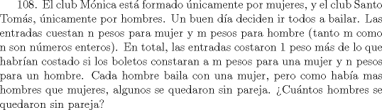 TEX: 108. El club Mnica est formado nicamente por mujeres, y el club Santo Toms, nicamente por hombres. Un buen da deciden ir todos a bailar. Las entradas cuestan n pesos para mujer y m pesos para hombre (tanto m como n son nmeros enteros). En total, las entradas costaron 1 peso ms de lo que habran costado si los boletos constaran a m pesos para una mujer y n pesos para un hombre. Cada hombre baila con una mujer, pero como haba mas hombres que mujeres, algunos se quedaron sin pareja. Cuntos hombres se quedaron sin pareja?  