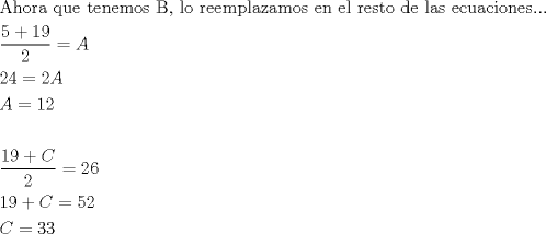 TEX: \[\begin{gathered}<br />  {\text{Ahora que tenemos B}}{\text{, lo reemplazamos en el resto de las ecuaciones}}... \hfill \\<br />  \frac{{5 + 19}}<br />{2} = A \hfill \\<br />  24 = 2A \hfill \\<br />  A = 12 \hfill \\<br />   \hfill \\<br />  \frac{{19 + C}}<br />{2} = 26 \hfill \\<br />  19 + C = 52 \hfill \\<br />  C = 33 \hfill \\ <br />\end{gathered}\]