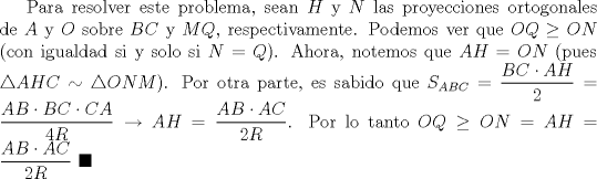 TEX: Para resolver este problema, sean $H$ y $N$ las proyecciones ortogonales de $A$ y $O$ sobre $BC$ y $MQ$, respectivamente. Podemos ver que $OQ\ge ON$ (con igualdad si y solo si $N=Q$). Ahora, notemos que $AH=ON$ (pues $\triangle AHC\sim \triangle ONM$). Por otra parte, es sabido que $S_{ABC}=\displaystyle \frac{BC\cdot AH}{2}=\displaystyle \frac{AB\cdot BC\cdot CA}{4R}\to AH=\displaystyle \frac{AB\cdot AC}{2R}$. Por lo tanto $OQ\ge ON=AH=\displaystyle \frac{AB\cdot AC}{2R}$ $\blacksquare$