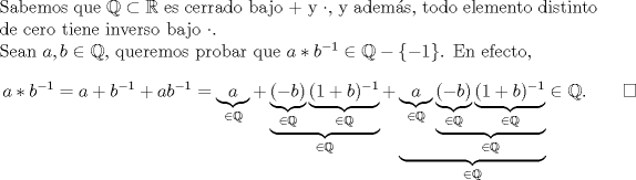 TEX: \noindent Sabemos que $\mathbb{Q}\subset\mathbb{R}$ es cerrado bajo $+$ y $\cdot $, y adems, todo elemento distinto de cero tiene inverso bajo $\cdot $.<br />\\Sean $a,b\in\mathbb{Q}$, queremos probar que \mbox{$a*b^{-1}\in\mathbb{Q}-\left\{-1\right\}$}. En efecto,<br />\begin{equation*}\begin{aligned}<br />a*b^{-1}&=a+b^{-1}+ab^{-1}=\underbrace{a}_{\in\mathbb{Q}}+\underbrace{\underbrace{(-b)}_{\in\mathbb{Q}}\underbrace{(1+b)^{-1}}_{\in\mathbb{Q}}}_{\in\mathbb{Q}}+\underbrace{\underbrace{a}_{\in\mathbb{Q}}\underbrace{\underbrace{(-b)}_{\in\mathbb{Q}}\underbrace{(1+b)^{-1}}_{\in\mathbb{Q}}}_{\in\mathbb{Q}}}_{\in\mathbb{Q}}\in \mathbb{Q}.\qquad  \square<br />\end{aligned}\end{equation*}<br />