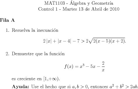 TEX: <br />\begin{center}<br />\noindent MAT1103 - lgebra y Geometra\\<br />Control 1 - Martes 13 de Abril de 2010 \end{center}<br />\textbf{Fila A}<br />\begin{enumerate}<br />\item Resuelva la inecuacin<br />\[2\left|x\right|+\left|x-4\right|-7 > 2 \sqrt{ 2(x-5)(x+2) }.\]<br />\item Demuestre que la funcin<br />\[f(x)=x^3-5x-\dfrac{2}{x}\]<br />es creciente en [1,+$\infty$).<br /><br />\textbf{Ayuda:} Use el hecho que si $a,b>0$, entonces $a^2 +b^2 > 2ab.$<br />\end{enumerate}<br />