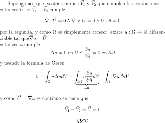 TEX: <br />Supongamos que existen campos $\vec V_1$ y $\vec V_2$ que cumplen las condiciones\\<br />entonces $\vec U:= \vec V_1- \vec V_2$  cumple<br />$$\vec \nabla \cdot  \vec U =0 \wedge \vec \nabla \times \vec U=0 \wedge \vec U \cdot \hat n =0$$<br />por la segunda, y como $ \Omega$ es simplemente conexo, existe $u:\Omega \rightarrow \mathbb R$ diferenciable tal que$\vec \nabla u=\vec U$\\<br />entonces $u$ cumple<br />$$\Delta u=0 \mbox{ en } \Omega \wedge \frac{\partial u } {\partial \hat n}=0 \mbox{ en } \partial \Omega$$<br />y usando la formula de Green<br />$$0=\int_{\Omega} u \Delta u dV= \underbrace{\int_{\partial \Omega} u \frac{\partial u } {\partial \hat n}dS}_{=0} - \int_{\Omega} |\nabla u|^2 dV$$<br />y como $\vec U= \vec \nabla u$ es continuo se tiene que<br />$$\vec V_1-\vec V_2=\vec U=0$$<br />$$\mathcal {QED}$$<br />