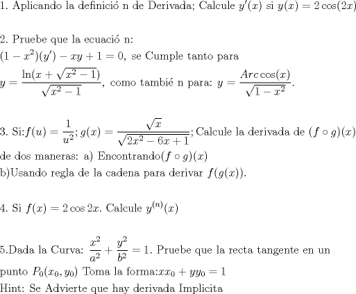 TEX: % MathType!MTEF!2!1!+-<br />% feaafiart1ev1aaatCvAUfeBSjuyZL2yd9gzLbvyNv2CaerbuLwBLn<br />% hiov2DGi1BTfMBaeXatLxBI9gBaerbd9wDYLwzYbItLDharqqtubsr<br />% 4rNCHbGeaGqiVu0Je9sqqrpepC0xbbL8F4rqqrFfpeea0xe9Lq-Jc9<br />% vqaqpepm0xbba9pwe9Q8fs0-yqaqpepae9pg0FirpepeKkFr0xfr-x<br />% fr-xb9adbaqaaeGaciGaaiaabeqaamaabaabaaGceaqabeaacaaIXa<br />% GaaiOlaiaabccacaqGbbGaaeiCaiaabYgacaqGPbGaae4yaiaabgga<br />% caqGUbGaaeizaiaab+gacaqGGaGaaeiBaiaabggacaqGGaGaaeizai<br />% aabwgacaqGMbGaaeyAaiaab6gacaqGPbGaae4yaiaabMgacaqGZdGa<br />% aeOBaiaabccacaqGKbGaaeyzaiaabccacaqGebGaaeyzaiaabkhaca<br />% qGPbGaaeODaiaabggacaqGKbGaaeyyaiaabUdacaqGGaGaae4qaiaa<br />% bggacaqGSbGaae4yaiaabwhacaqGSbGaaeyzaiaabccaceWG5bGbau<br />% aacaGGOaGaamiEaiaacMcacaqGGaGaae4CaiaabMgacaqGGaGaamyE<br />% aiaacIcacaWG4bGaaiykaiabg2da9iaaikdaciGGJbGaai4Baiaaco<br />% hacaGGOaGaaGOmaiaadIhacaGGPaaabaaabaGaaGOmaiaac6cacaqG<br />% GaGaaeiuaiaabkhacaqG1bGaaeyzaiaabkgacaqGLbGaaeiiaiaabg<br />% hacaqG1bGaaeyzaiaabccacaqGSbGaaeyyaiaabccacaqGLbGaae4y<br />% aiaabwhacaqGHbGaae4yaiaabMgacaqGZdGaaeOBaiaabQdaaeaaca<br />% aIXaGaeyOeI0IaamiEamaaCaaaleqabaGaaGOmaaaakiaacIcaceWG<br />% 5bGbauaacaGGPaGaeyOeI0IaamiEaiaadMhacqGHRaWkcaaIXaGaey<br />% ypa0JaaGimaiaacYcacaqGGaGaae4CaiaabwgacaqGGaGaae4qaiaa<br />% bwhacaqGTbGaaeiCaiaabYgacaqGLbGaaeiiaiaabshacaqGHbGaae<br />% OBaiaabshacaqGVbGaaeiiaiaabchacaqGHbGaaeOCaiaabggacaqG<br />% GaaabaGaamyEaiabg2da9maalaaabaGaciiBaiaac6gacaGGOaGaam<br />% iEaiabgUcaRmaakaaabaGaamiEamaaCaaaleqabaGaaGOmaaaakiab<br />% gkHiTiaaigdaaSqabaGccaGGPaaabaWaaOaaaeaacaWG4bWaaWbaaS<br />% qabeaacaaIYaaaaOGaeyOeI0IaaGymaaWcbeaaaaGccaGGSaGaaeii<br />% aiaabogacaqGVbGaaeyBaiaab+gacaqGGaGaaeiDaiaabggacaqGTb<br />% GaaeOyaiaabMgacaqGPdGaaeOBaiaabccacaqGWbGaaeyyaiaabkha<br />% caqGHbGaaeOoaiaabccacaWG5bGaeyypa0ZaaSaaaeaacaWGbbGaam<br />% OCaiaadogaciGGJbGaai4BaiaacohacaGGOaGaamiEaiaacMcaaeaa<br />% daGcaaqaaiaaigdacqGHsislcaWG4bWaaWbaaSqabeaacaaIYaaaaa<br />% qabaaaaOGaaiOlaaqaaaqaaiaaiodacaGGUaGaaeiiaiaabofacaqG<br />% PbGaaeOoaiaadAgacaGGOaGaamyDaiaacMcacqGH9aqpdaWcaaqaai<br />% aaigdaaeaacaWG1bWaaWbaaSqabeaacaaIYaaaaaaakiaacUdacaWG<br />% NbGaaiikaiaadIhacaGGPaGaeyypa0ZaaSaaaeaadaGcaaqaaiaadI<br />% haaSqabaaakeaadaGcaaqaaiaaikdacaWG4bWaaWbaaSqabeaacaaI<br />% YaaaaOGaeyOeI0IaaGOnaiaadIhacqGHRaWkcaaIXaaaleqaaaaaki<br />% aacUdacaqGdbGaaeyyaiaabYgacaqGJbGaaeyDaiaabYgacaqGLbGa<br />% aeiiaiaabYgacaqGHbGaaeiiaiaabsgacaqGLbGaaeOCaiaabMgaca<br />% qG2bGaaeyyaiaabsgacaqGHbGaaeiiaiaabsgacaqGLbGaaeiiaiaa<br />% cIcacaWGMbGaeSigI8Maam4zaiaacMcacaGGOaGaamiEaiaacMcaae<br />% aacaqGKbGaaeyzaiaabccacaqGKbGaae4BaiaabohacaqGGaGaaeyB<br />% aiaabggacaqGUbGaaeyzaiaabkhacaqGHbGaae4CaiaabQdacaqGGa<br />% GaaeyyaiaabMcacaqGGaGaaeyraiaab6gacaqGJbGaae4Baiaab6ga<br />% caqG0bGaaeOCaiaabggacaqGUbGaaeizaiaab+gacaGGOaGaamOzai<br />% ablIHiVjaadEgacaGGPaGaaiikaiaadIhacaGGPaaabaGaaeOyaiaa<br />% bMcacaqGvbGaae4CaiaabggacaqGUbGaaeizaiaab+gacaqGGaGaae<br />% OCaiaabwgacaqGNbGaaeiBaiaabggacaqGGaGaaeizaiaabwgacaqG<br />% GaGaaeiBaiaabggacaqGGaGaae4yaiaabggacaqGKbGaaeyzaiaab6<br />% gacaqGHbGaaeiiaiaabchacaqGHbGaaeOCaiaabggacaqGGaGaaeiz<br />% aiaabwgacaqGYbGaaeyAaiaabAhacaqGHbGaaeOCaiaabccacaWGMb<br />% GaaiikaiaadEgacaGGOaGaamiEaiaacMcacaGGPaGaaiOlaaqaaaqa<br />% aiaaisdacaGGUaGaaeiiaiaabofacaqGPbGaaeiiaiaadAgacaGGOa<br />% GaamiEaiaacMcacqGH9aqpcaaIYaGaci4yaiaac+gacaGGZbGaaGOm<br />% aiaadIhacaGGUaGaaeiiaiaaboeacaqGHbGaaeiBaiaabogacaqG1b<br />% GaaeiBaiaabwgacaqGGaGaamyEamaaCaaaleqabaGaaiikaiaad6ga<br />% caGGPaaaaOGaaiikaiaadIhacaGGPaaabaaabaGaaGynaiaac6caca<br />% qGebGaaeyyaiaabsgacaqGHbGaaeiiaiaabYgacaqGHbGaaeiiaiaa<br />% boeacaqG1bGaaeOCaiaabAhacaqGHbGaaeOoaiaabccadaWcaaqaai<br />% aadIhadaahaaWcbeqaaiaaikdaaaaakeaacaWGHbWaaWbaaSqabeaa<br />% caaIYaaaaaaakiabgUcaRmaalaaabaGaamyEamaaCaaaleqabaGaaG<br />% OmaaaaaOqaaiaadkgadaahaaWcbeqaaiaaikdaaaaaaOGaeyypa0Ja<br />% aGymaiaac6cacaqGGaGaaeiuaiaabkhacaqG1bGaaeyzaiaabkgaca<br />% qGLbGaaeiiaiaabghacaqG1bGaaeyzaiaabccacaqGSbGaaeyyaiaa<br />% bccacaqGYbGaaeyzaiaabogacaqG0bGaaeyyaiaabccacaqG0bGaae<br />% yyaiaab6gacaqGNbGaaeyzaiaab6gacaqG0bGaaeyzaiaabccacaqG<br />% LbGaaeOBaiaabccacaqG1bGaaeOBaaqaaiaabchacaqG1bGaaeOBai<br />% aabshacaqGVbGaaeiiaiaadcfadaWgaaWcbaGaaGimaaqabaGccaGG<br />% OaGaamiEamaaBaaaleaacaaIWaaabeaakiaacYcacaWG5bWaaSbaaS<br />% qaaiaaicdaaeqaaOGaaiykaiaabccacaqGubGaae4Baiaab2gacaqG<br />% HbGaaeiiaiaabYgacaqGHbGaaeiiaiaabAgacaqGVbGaaeOCaiaab2<br />% gacaqGHbGaaeOoaiaadIhacaWG4bWaaSbaaSqaaiaaicdaaeqaaOGa<br />% ey4kaSIaamyEaiaadMhadaWgaaWcbaGaaGimaaqabaGccqGH9aqpca<br />% aIXaaabaGaaeisaiaabMgacaqGUbGaaeiDaiaabQdacaqGGaGaae4u<br />% aiaabwgacaqGGaGaaeyqaiaabsgacaqG2bGaaeyAaiaabwgacaqGYb<br />% GaaeiDaiaabwgacaqGGaGaaeyCaiaabwhacaqGLbGaaeiiaiaabIga<br />% caqGHbGaaeyEaiaabccacaqGKbGaaeyzaiaabkhacaqGPbGaaeODai<br />% aabggacaqGKbGaaeyyaiaabccacaqGjbGaaeyBaiaabchacaqGSbGa<br />% aeyAaiaabogacaqGPbGaaeiDaiaabggaaaaa!F1BA!<br />\[<br />\begin{gathered}<br />  1.{\text{ Aplicando la definici\'o n de Derivada; Calcule }}y'(x){\text{ si }}y(x) = 2\cos (2x) \hfill \\<br />   \hfill \\<br />  2.{\text{ Pruebe que la ecuaci\'o n:}} \hfill \\<br />  (1 - x^2)(y') - xy + 1 = 0,{\text{ se Cumple tanto para }} \hfill \\<br />  y = \frac{{\ln (x + \sqrt {x^2  - 1} )}}<br />{{\sqrt {x^2  - 1} }},{\text{ como tambi\'e n para: }}y = \frac{{Arc\cos (x)}}<br />{{\sqrt {1 - x^2 } }}. \hfill \\<br />   \hfill \\<br />  3.{\text{ Si:}}f(u) = \frac{1}<br />{{u^2 }};g(x) = \frac{{\sqrt x }}<br />{{\sqrt {2x^2  - 6x + 1} }};{\text{Calcule la derivada de }}(f \circ g)(x) \hfill \\<br />  {\text{de dos maneras: a) Encontrando}}(f \circ g)(x) \hfill \\<br />  {\text{b)Usando regla de la cadena para derivar }}f(g(x)). \hfill \\<br />   \hfill \\<br />  4.{\text{ Si }}f(x) = 2\cos 2x.{\text{ Calcule }}y^{(n)} (x) \hfill \\<br />   \hfill \\<br />  5.{\text{Dada la Curva: }}\frac{{x^2 }}<br />{{a^2 }} + \frac{{y^2 }}<br />{{b^2 }} = 1.{\text{ Pruebe que la recta tangente en un}} \hfill \\<br />  {\text{punto }}P_0 (x_0 ,y_0 ){\text{ Toma la forma:}}xx_0  + yy_0  = 1 \hfill \\<br />  {\text{Hint: Se Advierte que hay derivada Implicita}} \hfill \\ <br />\end{gathered} <br />\]<br />