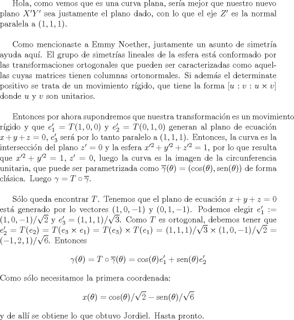 TEX: \newcommand{\sen}{\operatorname{sen}}Hola, como vemos que es una curva plana, sera mejor que nuestro nuevo plano $X'Y'$ sea justamente el plano dado, con lo que el eje $Z'$ es la normal paralela a $(1,1,1)$.\\<br /><br />Como mencionaste a Emmy Noether, justamente un asunto de simetra ayuda aqu. El grupo de simetras lineales de la esfera est conformado por las transformaciones ortogonales que pueden ser caracterizadas como aquellas cuyas matrices tienen columnas ortonormales. Si adems el determinate positivo se trata de un movimiento rgido, que tiene la forma $[u:v:u\times v]$ donde $u$ y $v$ son unitarios.\\<br /><br />Entonces por ahora supondremos que nuestra transformacin es un movimiento rgido y que $e_1'=T(1,0,0)$ y $e_2'=T(0,1,0)$ generan al plano de ecuacin $x+y+z=0$, $e_3'$ ser por lo tanto paralelo a $(1,1,1)$. Entonces, la curva es la interseccin del plano $z'=0$ y la esfera $x'^2+y'^2+z'^2=1$, por lo que resulta que $x'^2+y'^2=1,\, z'=0$, luego la curva es la imagen de la circunferencia unitaria, que puede ser parametrizada como $\overline{\gamma}(\theta)=(\cos(\theta),\sen(\theta))$ de forma clsica. Luego $\gamma=T\circ\overline{\gamma}$.\\<br /><br />Slo queda encontrar $T$. Tenemos que el plano de ecuacin $x+y+z=0$ est generado por lo vectores $(1,0,-1)$ y $(0,1,-1)$. Podemos elegir $e_1':=(1,0,-1)/\sqrt{2}$ y $e_3'=(1,1,1)/\sqrt{3}$. Como $T$ es ortogonal, debemos tener que $e_2'=T(e_2)=T(e_3\times e_1)=T(e_3)\times T(e_1)=(1,1,1)/\sqrt{3}\times (1,0,-1)/\sqrt{2}=(-1,2,1)/\sqrt{6} $. Entonces<br />$$\gamma(\theta)=T\circ\overline{\gamma}(\theta)=\cos(\theta)e_1'+\sen(\theta)e_2'$$<br />Como slo necesitamos la primera coordenada:<br />$$x(\theta)=\cos(\theta)/\sqrt{2}-\sen(\theta)/\sqrt{6}$$<br />y de all se obtiene lo que obtuvo Jordiel. Hasta pronto.<br />