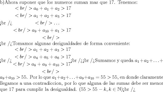 TEX: <br /> \noindent b)Ahora suponer que los numeros suman mas que 17. Tenemos:\\<br />$\begin{aligned}<br />a_0+a_1+a_2&>17 \\<br />a_1+a_2+a_3&>17 \\<br />\ldots \\<br />a_9+a_{10}+a_1&>17 \\<br />\end{aligned}$ \\<br />Tomamos algunas desigualdades de forma conveniente:\\<br />$\begin{aligned}<br />a_1+a_2+a_3&>17 \\<br />a_4+a_5+a_6&>17 \\<br />a_8+a_9+a_{10}&>17 \\<br />\end{aligned}$<br /><br />Sumamos y queda $a_1+a_2+\ldots+a_9+a_{10}>55$.  Por lo que $a_1+a_2+\ldots+a_9+a_{10}=55>55$, en donde claramente llegamos a una contradiccion, por lo que alguna de las sumas debe ser menor que 17 para cumplir la desigualdad. ($55>55-k, k \in{\mathbb{N}}$)<br />