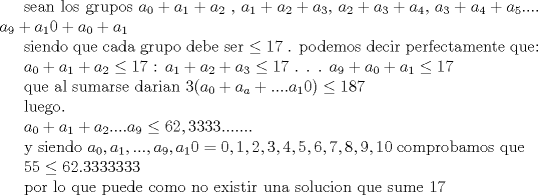 TEX: sean los grupos $a_0+a_1+a_2$ , $a_1+a_2+a_3$, $a_2+a_3+a_4$, $a_3+a_4+a_5$.... $a_9+a_10 +a_0 +a_1$<br /><br />siendo que cada grupo debe ser $\le 17$ . podemos decir perfectamente que:<br /><br /> $a_0+a_1+a_2\le 17$<br />: $a_1+a_2+a_3\le 17$<br />.<br />.<br />.<br /> $a_9+a_0+a_1\le 17$<br /><br />que al sumarse darian $3(a_0+a_a+....a_10)\le 187$<br /><br />luego.<br /><br /> $a_0+a_1+a_2....a_9\le 62,3333.......$<br /><br />y siendo  $a_0,a_1,...,a_9,a_10= {0,1,2,3,4,5,6,7,8,9,10}$<br />comprobamos que<br /><br /> $55\le 62.3333333$<br /><br />por lo que puede como no existir una solucion que sume 17