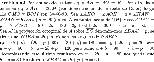 TEX: \noindent $\bf{Problema 2}$ Por enunciado se tiene que $\overline{AH}=\overline{AO}=R$. Por otro lado es sabido que $\overline{AH}=2\overline{OM}$ (ver demostraci\'on de la recta de Euler) luego $\bigtriangleup$s $OMC$ y $BOM$ son 30-60-90. Sea $\measuredangle AHO=\measuredangle AOH=a$ y $\measuredangle HAN=\measuredangle OAN=b$   con   $b+a=90$ (donde $N$ es punto medio de $\overline{OH}$), y sea $\measuredangle OAC=y \implies \measuredangle AOC=180-2y \therefore 180-2y+60+2a=360 \implies a-y=60$.\\ Sea $A'$ la proyecci\'on ortogonal de $A$ sobre $\overline{BC}$ denominemos $\measuredangle BAA'=p$, se tiene que $\measuredangle OBA=2b+p$, viendo los \'angulos de $\bigtriangleup ABC$:\\ $(y+2b+p)+(2b+p+30)+(30+y)=180 \implies y+2b+p=60$ pero $a-y=60 \implies a+2b+p=120$ pero como $a+b=90 \implies b+p=30$ Reemplazando este \'ultimo resultado en $y+2b+p=60$ nos queda que $b+y=30$ Finalmente $\measuredangle BAC=2b+p+y=60$