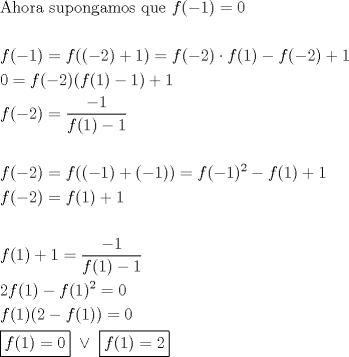 TEX: \[<br />\begin{gathered}<br />  {\text{Ahora supongamos que }}f( - 1) = 0 \hfill \\<br />   \hfill \\<br />  f( - 1) = f(( - 2) + 1) = f( - 2) \cdot f(1) - f( - 2) + 1 \hfill \\<br />  0 = f( - 2)(f(1) - 1) + 1 \hfill \\<br />  f( - 2) = \frac{{ - 1}}<br />{{f(1) - 1}} \hfill \\<br />   \hfill \\<br />  f( - 2) = f(( - 1) + ( - 1)) = f( - 1)^2  - f(1) + 1 \hfill \\<br />  f( - 2) = f(1) + 1 \hfill \\<br />   \hfill \\<br />  f(1) + 1 = \frac{{ - 1}}<br />{{f(1) - 1}} \hfill \\<br />  2f(1) - f(1)^2  = 0 \hfill \\<br />  f(1)(2 - f(1)) = 0 \hfill \\<br />  \boxed{f(1) = 0}{\text{ }} \vee {\text{ }}\boxed{f(1) = 2} \hfill \\ <br />\end{gathered} <br />\]