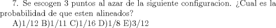 TEX:  7. Se escogen 3 puntos al azar de la siguiente configuracion. Cual es la probabilidad de que esten alineados?<br /><br />A)1/12  B)1/11  C)1/16  D)1/8  E)3/12