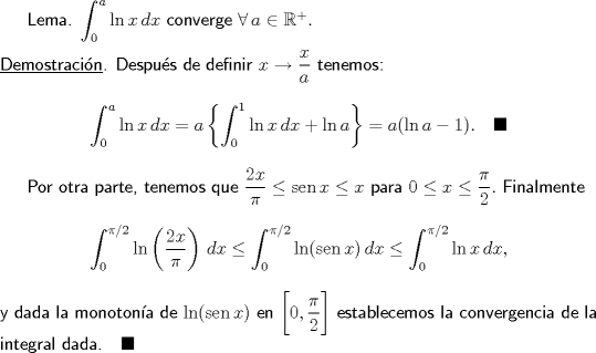 TEX: \textsf{Lema. $\displaystyle\int_0^a\ln x\,dx$ converge $\forall\,a\in\mathbb R^+.$\\\\\underline{Demostracin}. Despus de definir $x\to\dfrac xa$ tenemos:$$\int_{0}^{a}{\ln x\,dx}=a\left\{ \int_{0}^{1}{\ln x\,dx}+\ln a \right\}=a(\ln a-1).\quad\blacksquare$$\indent Por otra parte, tenemos que $\dfrac{2x}{\pi }\le \operatorname{sen}x\le x$ para $0\le x\le\dfrac\pi2.$ Finalmente$$\int_{0}^{\pi /2}{\ln \left( \frac{2x}{\pi } \right)\,dx}\le \int_{0}^{\pi /2}{\ln (\operatorname{sen}x)\,dx}\le \int_{0}^{\pi /2}{\ln x\,dx},$$\noindent y dada la monotona de $\ln (\operatorname{sen}x)$ en $\bigg[ 0,\dfrac{\pi }{2} \bigg]$ establecemos la convergencia de la integral dada.$\quad\blacksquare$}