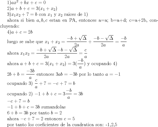 TEX: 1)$ax^2+bx+c=0$<br /><br />2)$a+b+c=3(x_{1}+x_{2})$<br /><br />3)$x_{1}x_{2}+7=b$      con $x_{1}$ y $x_{2}$ raices de 1)<br /><br />ahora si bien $a,b,c$ estan en PA, entonces a=a; b=a+d; c=a+2b,  concluyendo:<br /><br />4)$a+c=2b$ <br /><br />luego se sabe que $x_{1}+x_{2}=\dfrac{-b+\sqrt{\Delta}}{2a}+\dfrac{-b-\sqrt{\Delta}}{2a}=\dfrac{-b}{a}$<br /><br />ahora $x_{1}x_{2}=\dfrac{-b+\sqrt{\Delta}}{2a}\dfrac{-b-\sqrt{\Delta}}{2a}=\dfrac{c}{a}$<br /><br />ahora $a+b+c=3(x_{1}+x_{2})=3(\dfrac{-b}{a})$ y ocupando 4)<br /><br />$2b+b=\dfrac{-3b}{a}$ entonces $3ab=-3b$ por lo tanto $a=-1$<br /><br />ocupando 3) $\dfrac{c}{a}+7=-c+7=b$<br /><br />ocupando 2) $-1+b+c=3\dfrac{-b}{a}=3b$<br /><br />$-c+7=b$<br /><br />$-1+b+c=3b$  sumandolas<br /><br />$6+b=3b$ por tanto $b=2$<br /><br />ahora $-c+7=2$ entonces $c=5$<br /><br />por tanto los coeficientes de la cuadratica son: {-1,2,5}