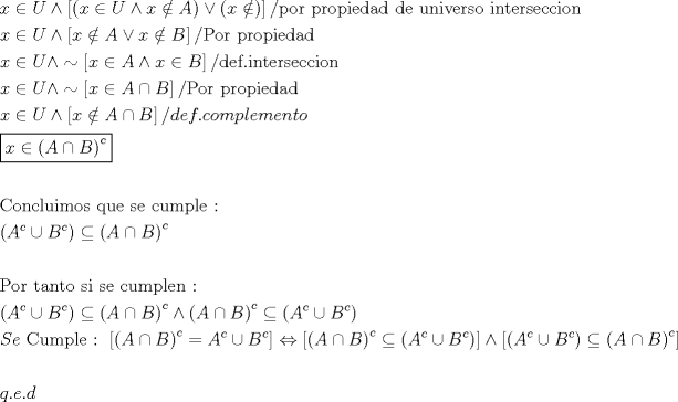 TEX: \[<br />\begin{gathered}<br />  x \in U \wedge \left[ {\left( {x \in U \wedge x \notin A} \right) \vee \left( {x \notin } \right)} \right]{\text{/por propiedad de universo interseccion}} \hfill \\<br />  x \in U \wedge \left[ {x \notin A \vee x \notin B} \right]/{\text{Por propiedad}} \hfill \\<br />  x \in U \wedge  \sim \left[ {x \in A \wedge x \in B} \right]{\text{/def}}{\text{.interseccion}} \hfill \\<br />  x \in U \wedge  \sim \left[ {x \in A \cap B} \right]/{\text{Por propiedad}} \hfill \\<br />  x \in U \wedge \left[ {x \notin A \cap B} \right]/def.complemento \hfill \\<br />  \boxed{x \in \left( {A \cap B} \right)^c } \hfill \\<br />   \hfill \\<br />  {\text{Concluimos que se cumple : }} \hfill \\<br />  \left( {A^c  \cup B^c } \right) \subseteq \left( {A \cap B} \right)^c  \hfill \\<br />   \hfill \\<br />  {\text{Por tanto si se cumplen : }} \hfill \\<br />  \left( {A^c  \cup B^c } \right) \subseteq \left( {A \cap B} \right)^c  \wedge \left( {A \cap B} \right)^c  \subseteq \left( {A^c  \cup B^c } \right) \hfill \\<br />  Se{\text{ Cumple : }}\left[ {\left( {A \cap B} \right)^c  = A^c  \cup B^c } \right] \Leftrightarrow \left[ {\left( {A \cap B} \right)^c  \subseteq \left( {A^c  \cup B^c } \right)} \right] \wedge \left[ {\left( {A^c  \cup B^c } \right) \subseteq \left( {A \cap B} \right)^c } \right] \hfill \\<br />   \hfill \\<br />  q.e.d \hfill \\ <br />\end{gathered} <br />\]