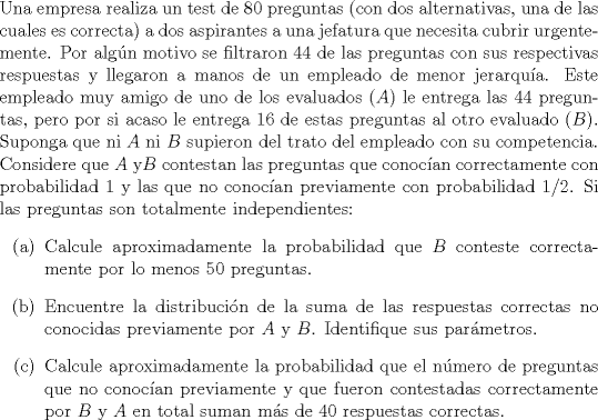 TEX: \noindent<br />Una empresa realiza un test de $80$ preguntas (con dos alternativas, una de las cuales es correcta) a dos aspirantes a una jefatura que necesita cubrir urgentemente. Por algn motivo se filtraron $44$ de las preguntas con sus respectivas respuestas y llegaron a manos de un empleado de menor jerarqua. Este empleado muy amigo de uno de los evaluados ($A$) le entrega las $44$ preguntas, pero por si acaso le entrega $16$ de estas preguntas al otro evaluado ($B$). Suponga que ni $A$ ni $B$ supieron del trato del empleado con su competencia. Considere que $A$ y$B$ contestan las preguntas que conocan correctamente con probabilidad $1$ y las que no conocan previamente con probabilidad $1/2$. Si las preguntas son totalmente independientes:<br />\begin{enumerate}<br />\item[(a)] Calcule aproximadamente la probabilidad que $B$ conteste correctamente por lo menos $50$ preguntas.<br />\item[(b)] Encuentre la distribucin de la suma de las respuestas correctas no conocidas previamente por $A$ y $B$. Identifique sus parmetros.<br />\item[©] Calcule aproximadamente la probabilidad que el nmero de preguntas que no conocan previamente y que fueron contestadas correctamente por $B$ y $A$ en total suman ms de $40$ respuestas correctas.<br />\end{enumerate}<br />