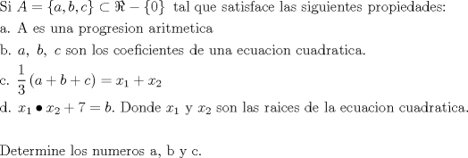 TEX: \[<br />\begin{gathered}<br />  {\text{Si }}A = \left\{ {a,b,c} \right\} \subset \Re  - \left\{ 0 \right\}{\text{ tal que satisface las siguientes propiedades:}} \hfill \\<br />  {\text{a}}{\text{. A es una progresion aritmetica}} \hfill \\<br />  {\text{b}}{\text{. }}a,{\text{ }}b,{\text{ }}c{\text{ son los coeficientes de una ecuacion cuadratica}}{\text{.}} \hfill \\<br />  {\text{c}}{\text{. }}\frac{1}<br />{3}\left( {a + b + c} \right) = x_1  + x_2  \hfill \\<br />  {\text{d}}{\text{.  }}x_1  \bullet x_2  + 7 = b.{\text{ Donde }}x_1 {\text{ y }}x_2 {\text{ son las raices de la ecuacion cuadratica}}{\text{.}} \hfill \\<br />   \hfill \\<br />  {\text{Determine los numeros a}}{\text{, b y c}}{\text{. }} \hfill \\ <br />\end{gathered} <br />\]<br />