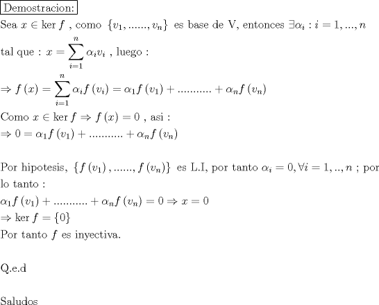 TEX: \[<br />\begin{gathered}<br />  \boxed{{\text{Demostracion:}}} \hfill \\<br />  {\text{Sea  }}x \in \ker f{\text{ }}{\text{, como }}\left\{ {v_1 ,......,v_n } \right\}{\text{ es base de V}}{\text{, entonces }}\exists \alpha _i :i = 1,...,n \hfill \\<br />  {\text{tal que :  }}x = \sum\limits_{i = 1}^n {\alpha _i v_i } {\text{ }}{\text{, luego :}} \hfill \\<br />   \Rightarrow f\left( x \right) = \sum\limits_{i = 1}^n {\alpha _i f\left( {v_i } \right)}  = \alpha _1 f\left( {v_1 } \right) + ........... + \alpha _n f\left( {v_n } \right) \hfill \\<br />  {\text{Como  }}x \in \ker f \Rightarrow f\left( x \right) = 0{\text{ }}{\text{, asi :}} \hfill \\<br />   \Rightarrow 0 = \alpha _1 f\left( {v_1 } \right) + ........... + \alpha _n f\left( {v_n } \right) \hfill \\<br />   \hfill \\<br />  {\text{Por hipotesis}}{\text{, }}\left\{ {f\left( {v_1 } \right),......,f\left( {v_n } \right)} \right\}{\text{ es L}}{\text{.I}}{\text{, por tanto }}\alpha _i  = 0,\forall i = 1,..,n{\text{ ; por}} \hfill \\<br />  {\text{lo tanto :}} \hfill \\<br />  \alpha _1 f\left( {v_1 } \right) + ........... + \alpha _n f\left( {v_n } \right) = 0 \Rightarrow x = 0 \hfill \\<br />   \Rightarrow \ker f = \left\{ 0 \right\} \hfill \\<br />  {\text{Por tanto  }}f{\text{ es inyectiva}}{\text{.}} \hfill \\<br />   \hfill \\<br />  {\text{Q}}{\text{.e}}{\text{.d}} \hfill \\<br />   \hfill \\<br />  {\text{Saludos}} \hfill \\ <br />\end{gathered} <br />\]