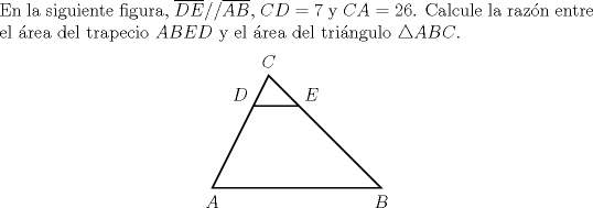 TEX: \noindent En la siguiente figura, $\overline{DE}//\overline{AB}$, $CD=7$ y $CA=26$. Calcule la razn entre el rea del trapecio $ABED$ y el rea del tringulo $\triangle ABC$.<br />	\begin{center}<br />		\begin{pspicture}(-.1,-.4)(4,3)<br />			\pspolygon(0,0)(3.9,0)(1.3,2.6)<br />			\psline(0.95,1.9)(2,1.9)<br />			\uput[d](0,0){$A$}<br />			\uput[d](3.9,0){$B$}<br />			\uput[u](1.3,2.6){$C$}<br />			\uput[ul](0.95,1.9){$D$}<br />			\uput[ur](2,1.9){$E$}<br />		\end{pspicture}<br />\end{center}