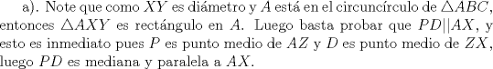 TEX: a). Note que como $XY$ es dimetro y $A$ est en el circuncrculo de $\triangle ABC$, entonces $\triangle AXY$ es rectngulo en $A$. Luego basta probar que $PD || AX$, y esto es inmediato pues $P$ es punto medio de $AZ$ y $D$ es punto medio de $ZX$, luego $PD$ es mediana y paralela a $AX$.