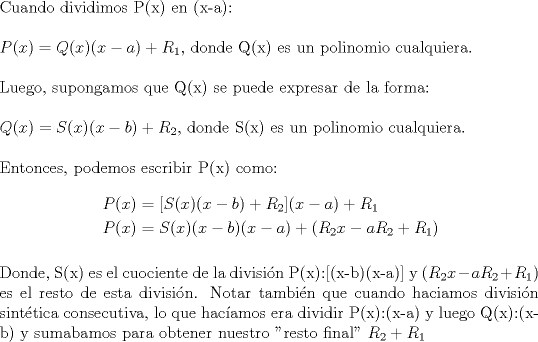 TEX: \noindent Cuando dividimos P(x) en (x-a):\\<br />\\<br />$P(x)=Q(x) (x-a) + R_1$, donde Q(x) es un polinomio cualquiera.\\<br />\\<br />Luego, supongamos que Q(x) se puede expresar de la forma:\\<br />\\<br />$Q(x)=S(x)(x-b)+R_2$, donde S(x) es un polinomio cualquiera.\\<br />\\<br />Entonces, podemos escribir P(x) como:<br />\begin{equation*}\begin{aligned}<br />P(x)&=[S(x)(x-b)+R_2](x-a)+R_1\\<br />P(x)&=S(x)(x-b)(x-a)+(R_2x-aR_2+R_1)\\<br />\end{aligned}\end{equation*}<br />\\<br />Donde, S(x) es el cuociente de la divisin P(x):[(x-b)(x-a)] y $(R_2x-aR_2+R_1)$ es el resto de esta divisin.<br />Notar tambin que cuando haciamos divisin sinttica consecutiva, lo que hacamos era dividir P(x)<img src="http://www.fmat.cl/style_emoticons/default/sad.gif" style="vertical-align:middle" emoid=":(" border="0" alt="sad.gif" />x-a) y luego Q(x)<img src="http://www.fmat.cl/style_emoticons/default/sad.gif" style="vertical-align:middle" emoid=":(" border="0" alt="sad.gif" />x-b) y sumabamos para obtener nuestro "resto final" $R_2+R_1$