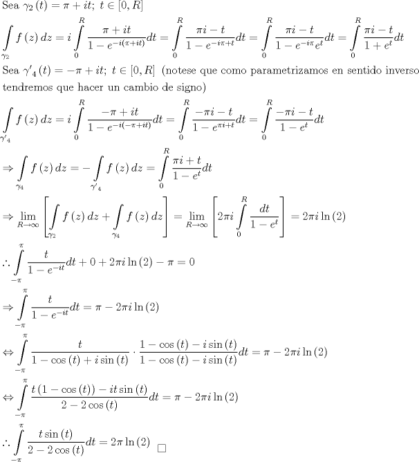 TEX: \[\begin{gathered}<br />  {\text{Sea }}{\gamma _2}\left( t \right) = \pi  + it;\;t \in \left[ {0,R} \right] \hfill \\<br />  \int\limits_{{\gamma _2}} {f\left( z \right)dz}  = i\int\limits_0^R {\frac{{\pi  + it}}<br />{{1 - {e^{ - i\left( {\pi  + it} \right)}}}}dt}  = \int\limits_0^R {\frac{{\pi i - t}}<br />{{1 - {e^{ - i\pi  + t}}}}dt}  = \int\limits_0^R {\frac{{\pi i - t}}<br />{{1 - {e^{ - i\pi }}{e^t}}}dt}  = \int\limits_0^R {\frac{{\pi i - t}}<br />{{1 + {e^t}}}dt}  \hfill \\<br />  {\text{Sea }}{{\gamma '}_4}\left( t \right) =  - \pi  + it;\;t \in \left[ {0,R} \right]{\text{ (notese que como parametrizamos en sentido inverso}} \hfill \\<br />  {\text{tendremos que hacer un cambio de signo)}} \hfill \\<br />  \int\limits_{{{\gamma '}_4}} {f\left( z \right)dz}  = i\int\limits_0^R {\frac{{ - \pi  + it}}<br />{{1 - {e^{ - i\left( { - \pi  + it} \right)}}}}dt}  = \int\limits_0^R {\frac{{ - \pi i - t}}<br />{{1 - {e^{\pi i + t}}}}dt}  = \int\limits_0^R {\frac{{ - \pi i - t}}<br />{{1 - {e^t}}}dt}  \hfill \\<br />   \Rightarrow \int\limits_{{\gamma _4}} {f\left( z \right)dz}  =  - \int\limits_{{{\gamma '}_4}} {f\left( z \right)dz}  = \int\limits_0^R {\frac{{\pi i + t}}<br />{{1 - {e^t}}}dt}  \hfill \\<br />   \Rightarrow \mathop {\lim }\limits_{R \to \infty } \left[ {\int\limits_{{\gamma _2}} {f\left( z \right)dz}  + \int\limits_{{\gamma _4}} {f\left( z \right)dz} } \right] = \mathop {\lim }\limits_{R \to \infty } \left[ {2\pi i\int\limits_0^R {\frac{{dt}}<br />{{1 - {e^t}}}} } \right] = 2\pi i\ln \left( 2 \right) \hfill \\<br />  \therefore \int\limits_{ - \pi }^\pi  {\frac{t}<br />{{1 - {e^{ - it}}}}dt}  + 0 + 2\pi i\ln \left( 2 \right) - \pi  = 0 \hfill \\<br />   \Rightarrow \int\limits_{ - \pi }^\pi  {\frac{t}<br />{{1 - {e^{ - it}}}}dt}  = \pi  - 2\pi i\ln \left( 2 \right) \hfill \\<br />   \Leftrightarrow \int\limits_{ - \pi }^\pi  {\frac{t}<br />{{1 - \cos \left( t \right) + i\sin \left( t \right)}} \cdot \frac{{1 - \cos \left( t \right) - i\sin \left( t \right)}}<br />{{1 - \cos \left( t \right) - i\sin \left( t \right)}}dt}  = \pi  - 2\pi i\ln \left( 2 \right) \hfill \\<br />   \Leftrightarrow \int\limits_{ - \pi }^\pi  {\frac{{t\left( {1 - \cos \left( t \right)} \right) - it\sin \left( t \right)}}<br />{{2 - 2\cos \left( t \right)}}dt}  = \pi  - 2\pi i\ln \left( 2 \right) \hfill \\<br />  \therefore \int\limits_{ - \pi }^\pi  {\frac{{t\sin \left( t \right)}}<br />{{2 - 2\cos \left( t \right)}}dt}  = 2\pi \ln \left( 2 \right)\begin{array}{*{20}{c}}<br />   {}  \\<br />   \square   \\<br /><br /> \end{array}  \hfill \\ <br />\end{gathered} \]<br />