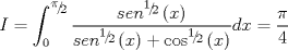 TEX: $$I = \int_0^{{\raise0.5ex\hbox{$\scriptstyle \pi $}\kern-0.1em/\kern-0.15em\lower0.25ex\hbox{$\scriptstyle 2$}}} {\frac{{sen^{{\raise0.5ex\hbox{$\scriptstyle 1$}\kern-0.1em/\kern-0.15em\lower0.25ex\hbox{$\scriptstyle 2$}}} \left( x \right)}}{{sen^{{\raise0.5ex\hbox{$\scriptstyle 1$}\kern-0.1em/\kern-0.15em\lower0.25ex\hbox{$\scriptstyle 2$}}} \left( x \right) + \cos ^{{\raise0.5ex\hbox{$\scriptstyle 1$}\kern-0.1em/\kern-0.15em\lower0.25ex\hbox{$\scriptstyle 2$}}} \left( x \right)}}} dx = \frac{\pi }{4}$$