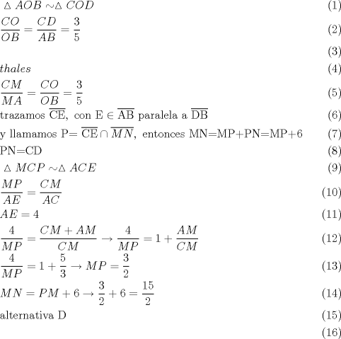 TEX: \begin{align}<br />  & \vartriangle AOB\sim \vartriangle COD \\ <br /> & \frac{CO}{OB}=\frac{CD}{AB}=\frac{3}{5} \\ <br /> &  \\ <br /> & thales \\ <br /> & \frac{CM}{MA}=\frac{CO}{OB}=\frac{3}{5} \\ <br /> & \text{trazamos }\overline{\text{CE}},\text{ con E}\in \overline{\text{AB}}\text{ paralela a }\overline{\text{DB}} \\ <br /> & \text{y llamamos P= }\overline{\text{CE}}\cap \overline{MN},\text{ entonces MN=MP+PN=MP+6} \\ <br /> & \text{PN=CD} \\ <br /> & \vartriangle MCP\sim \vartriangle ACE \\ <br /> & \frac{MP}{AE}=\frac{CM}{AC} \\ <br /> & AE=4 \\ <br /> & \frac{4}{MP}=\frac{CM+AM}{CM}\to \frac{4}{MP}=1+\frac{AM}{CM} \\ <br /> & \frac{4}{MP}=1+\frac{5}{3}\to MP=\frac{3}{2} \\ <br /> & MN=PM+6\to \frac{3}{2}+6=\frac{15}{2} \\ <br /> & \text{alternativa D} \\ <br />\end{align}