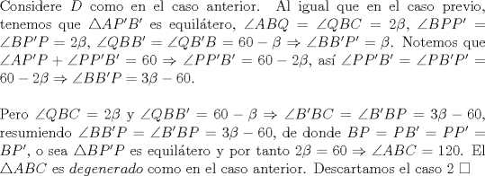 TEX: \noindent Considere $D$ como en el caso anterior. Al igual que en el caso previo, tenemos que $\triangle{AP'B'}$ es equil\'atero, $\angle{ABQ}=\angle{QBC}=2\beta$, $\angle{BPP'}=\angle{BP'P}=2\beta$, $\angle{QBB'}=\angle{QB'B}=60-\beta\Rightarrow\angle{BB'P'}=\beta$. Notemos que $\angle{AP'P}+\angle{PP'B'}=60\Rightarrow\angle{PP'B'}=60-2\beta$, as\'i $\angle{PP'B'}=\angle{PB'P'}=60-2\beta\Rightarrow\angle{BB'P}=3\beta-60$.\\<br /><br />\noindent Pero $\angle{QBC}=2\beta$ y $\angle{QBB'}=60-\beta\Rightarrow\angle{B'BC}=\angle{B'BP}=3\beta-60$, resumiendo $\angle{BB'P}=\angle{B'BP}=3\beta-60$, de donde $BP=PB'=PP'=BP'$, o sea $\triangle{BP'P}$ es equil\'atero y por tanto $2\beta=60\Rightarrow\angle{ABC}=120$. El $\triangle{ABC}$ es $degenerado$ como en el caso anterior. Descartamos el caso $2\ \square$