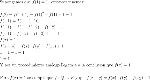 TEX: <br />\[<br />\begin{gathered}<br />  {\text{Supongamos que }}f(1) = 1,{\text{ entonces tenemos:}} \hfill \\<br />   \hfill \\<br />  f(2) = f(1 + 1) = f(1)^2  - f(1) + 1 = 1 \hfill \\<br />  f( - 1) = f(1 + ( - 2)) \hfill \\<br />  f( - 1) = f(1) \cdot f( - 2) - f( - 2) + 1 \hfill \\<br />  f( - 1) = f( - 2) - f( - 2) + 1 = 1 \hfill \\<br />  f(x) = 1 \hfill \\<br />  f(x + y) = f(x) \cdot f(y) - f(xy) + 1 \hfill \\<br />  1 = 1 - 1 + 1 \hfill \\<br />  1 = 1 \hfill \\<br />  {\text{Y por un procedimiento analogo llegamos a la conclusion que }}f(x) = 1 \hfill \\<br />   \hfill \\<br />  {\text{Para }}f(x) = 1{\text{ se cumple que }}f:Q \to R{\text{ y que }}f(x + y) = f(x) \cdot f(y) - f(xy) + 1 \hfill \\ <br />\end{gathered} <br />\]<br />