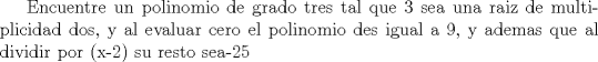 TEX: Encuentre un polinomio de grado tres tal que 3 sea una raiz de multiplicidad dos, y al evaluar cero el polinomio des igual a 9, y ademas que al dividir por (x-2) su resto sea-25