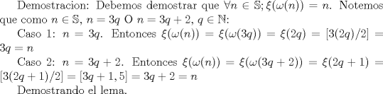 TEX: Demostracion: Debemos demostrar que $\forall n\in \mathbb{S}; \xi (\omega (n))=n$.<br /> Notemos que como $n\in \mathbb{S}$, $n=3q$ O $n=3q+2$, $q\in \mathbb{N}$:<br /><br />Caso 1: $n=3q$. Entonces $\xi (\omega (n))=\xi (\omega (3q))=\xi (2q)=\left[3(2q)/2\right]=3q=n$<br /><br />Caso 2: $n=3q+2$. Entonces $\xi (\omega (n))=\xi (\omega (3q+2))=\xi (2q+1)=\left[3(2q+1)/2\right]=\left[3q+1,5\right]=3q+2=n$<br /><br />Demostrando el lema.