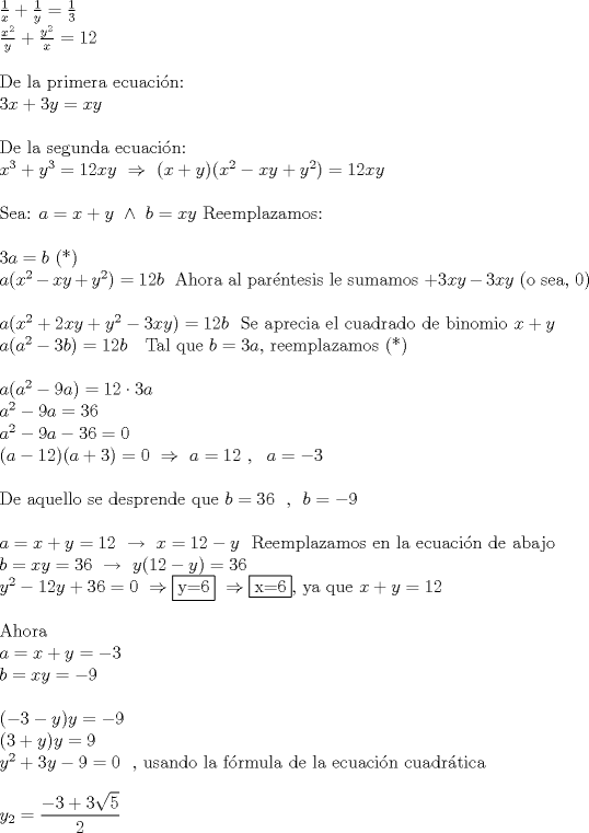 TEX: \noindent$\frac{1}{x}+\frac{1}{y}=\frac{1}{3}$ \\ <br />$\frac{x^2}{y}+\frac{y^2}{x}=12$\\<br />\\<br />De la primera ecuacin:\\<br />$3x+3y=xy$\\<br />\\<br />De la segunda ecuacin:\\<br />$x^3+y^3=12xy\ \Rightarrow \ (x+y)(x^2-xy+y^2)=12xy$\\<br />\\<br />Sea: $a=x+y\ \wedge \ b=xy$ Reemplazamos:\\<br />\\<br />$3a=b$ (*)\\<br />$a(x^2-xy+y^2)=12b$ \ Ahora al parntesis le sumamos $+3xy-3xy$ (o sea, 0)\\<br />\\<br />$a(x^2+2xy+y^2-3xy)=12b$ \ Se aprecia el cuadrado de binomio $x+y$\\<br />$a(a^2-3b)=12b$ \ \ Tal que $b=3a$, reemplazamos (*)\\<br />\\<br />$a(a^2-9a)=12\cdot 3a$\\<br />$a^2-9a=36$\\<br />$a^2-9a-36=0$\\<br />$(a-12)(a+3)=0\ \Rightarrow \ a=12 \ , \ \ a=-3$\\<br />\\<br />De aquello se desprende que $b=36$ \ , \ $b=-9$\\<br />\\<br />$a=x+y=12\ \rightarrow \ x=12-y$ \ Reemplazamos en la ecuaci\'on de abajo\\<br />$b=xy=36\ \rightarrow \ y(12-y)=36$\\<br />$y^2-12y+36=0\ \Rightarrow \fbox{y=6} \ \Rightarrow \fbox{x=6}$, ya que $x+y=12$\\<br />\\<br />Ahora\\<br />$a=x+y=-3\\$<br />$b=xy=-9$\\<br />\\<br />$(-3-y)y=-9$\\<br />$(3+y)y=9$\\<br />$y^2+3y-9=0$ \ , usando la f\'ormula de la ecuacin cuadrtica\\<br />\\<br />$y_{2}=\displaystyle\frac{-3+3\sqrt{5}}{2}$\\<br />