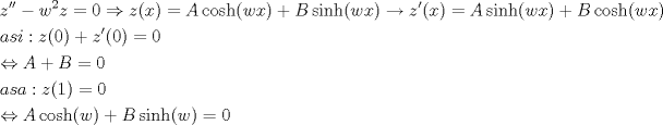 TEX: \[<br />\begin{gathered}<br />  z'' - w^2 z = 0 \Rightarrow z(x) = A\cosh (wx) + B\sinh (wx) \to z'(x) = A\sinh (wx) + B\cosh (wx) \hfill \\<br />  asi:z(0) + z'(0) = 0 \hfill \\<br />   \Leftrightarrow A + B = 0 \hfill \\<br />  asa:z(1) = 0 \hfill \\<br />   \Leftrightarrow A\cosh (w) + B\sinh (w) = 0 \hfill \\ <br />\end{gathered} <br />\]<br /><br />