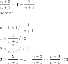 TEX: \[<br />\begin{gathered}<br />  \frac{{n + 3}}<br />{{n + 1}} = 1 + \frac{2}<br />{{n + 1}} \hfill \\<br />  ahora: \hfill \\<br />   \hfill \\<br />  n + 1 > 1/ \cdot \frac{1}<br />{{n + 1}} \hfill \\<br />  1 > \frac{1}<br />{{n + 1}}/ \cdot 2 \hfill \\<br />  2 > \frac{2}<br />{{n + 1}}/ + 1 \hfill \\<br />  3 > \frac{2}<br />{{n + 1}} + 1 = \frac{{n + 3}}<br />{{n + 1}} \Leftrightarrow \frac{{n + 3}}<br />{{n + 1}} < 3 \hfill \\<br />   \hfill \\ <br />\end{gathered} <br />\]<br />