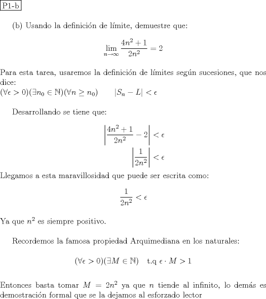 TEX: \noindent \fbox{P1-b} \\<br /><br />(b) Usando la definici\'on de l\'imite, demuestre que: \\<br />$$\displaystyle \lim_{n\to \infty} \dfrac{4n^2+1}{2n^2}=2$$\\<br />Para esta tarea, usaremos la definici\'on de l\'imites seg\'un sucesiones, que nos dice:\\<br />$(\forall \epsilon >0)(\exists n_0\in \mathbb N)(\forall n\ge n_0)\qquad |S_n-L| < \epsilon$ \\<br /><br />Desarrollando se tiene que: \\<br />\begin{equation*}<br />\begin{aligned}<br />\left| \dfrac{4n^2+1}{2n^2} - 2 \right| &< \epsilon \\<br />\left| \dfrac{1}{2n^2} \right| &< \epsilon<br />\end{aligned}<br />\end{equation*}<br />Llegamos a esta maravillosidad que puede ser escrita como: \\<br />$$\dfrac{1}{2n^2} < \epsilon$$\\<br />Ya que $n^2$ es siempre positivo. \\<br /><br />Recordemos la famosa propiedad Arquimediana en los naturales: \\<br />$$(\forall \epsilon >0)(\exists M\in \mathbb N) \quad \text{t.q } \epsilon \cdot M > 1$$ \\<br />Entonces basta tomar $M=2n^2$ ya que $n$ tiende al infinito, lo dem\'as es demostraci\'on formal que se la dejamos al esforzado lector