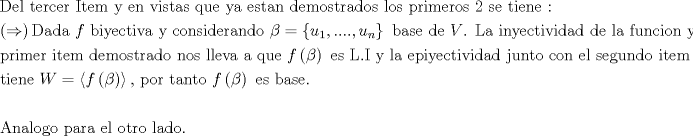 TEX: % MathType!MTEF!2!1!+-<br />% feaagaart1ev2aaatCvAUfeBSjuyZL2yd9gzLbvyNv2CaerbuLwBLn<br />% hiov2DGi1BTfMBaeXatLxBI9gBaerbd9wDYLwzYbItLDharqqtubsr<br />% 4rNCHbGeaGqiVu0Je9sqqrpepC0xbbL8F4rqqrFfpeea0xe9Lq-Jc9<br />% vqaqpepm0xbba9pwe9Q8fs0-yqaqpepae9pg0FirpepeKkFr0xfr-x<br />% fr-xb9adbaqaaeGaciGaaiaabeqaamaabaabaaGceaqabeaacaqGeb<br />% GaaeyzaiaabYgacaqGGaGaaeiDaiaabwgacaqGYbGaae4yaiaabwga<br />% caqGYbGaaeiiaiaabMeacaqG0bGaaeyzaiaab2gacaqGGaGaaeyEai<br />% aabccacaqGLbGaaeOBaiaabccacaqG2bGaaeyAaiaabohacaqG0bGa<br />% aeyyaiaabohacaqGGaGaaeyCaiaabwhacaqGLbGaaeiiaiaabMhaca<br />% qGHbGaaeiiaiaabwgacaqGZbGaaeiDaiaabggacaqGUbGaaeiiaiaa<br />% bsgacaqGLbGaaeyBaiaab+gacaqGZbGaaeiDaiaabkhacaqGHbGaae<br />% izaiaab+gacaqGZbGaaeiiaiaabYgacaqGVbGaae4CaiaabccacaqG<br />% WbGaaeOCaiaabMgacaqGTbGaaeyzaiaabkhacaqGVbGaae4Caiaabc<br />% cacaqGYaGaaeiiaiaabohacaqGLbGaaeiiaiaabshacaqGPbGaaeyz<br />% aiaab6gacaqGLbGaaeiiaiaabQdaaeaadaqadaqaaiabgkDiEdGaay<br />% jkaiaawMcaaiaabseacaqGHbGaaeizaiaabggacaqGGaGaaeiiaiaa<br />% dAgacaqGGaGaaeOyaiaabMgacaqG5bGaaeyzaiaabogacaqG0bGaae<br />% yAaiaabAhacaqGHbGaaeiiaiaabMhacaqGGaGaae4yaiaab+gacaqG<br />% UbGaae4CaiaabMgacaqGKbGaaeyzaiaabkhacaqGHbGaaeOBaiaabs<br />% gacaqGVbGaaeiiaiabek7aIjabg2da9maacmaabaGaamyDamaaBaaa<br />% leaacaaIXaaabeaakiaacYcacaGGUaGaaiOlaiaac6cacaGGUaGaai<br />% ilaiaadwhadaWgaaWcbaGaamOBaaqabaaakiaawUhacaGL9baacaqG<br />% GaGaaeOyaiaabggacaqGZbGaaeyzaiaabccacaqGKbGaaeyzaiaabc<br />% cacaWGwbGaaeOlaiaabccacaqGmbGaaeyyaiaabccacaqGPbGaaeOB<br />% aiaabMhacaqGLbGaae4yaiaabshacaqGPbGaaeODaiaabMgacaqGKb<br />% GaaeyyaiaabsgacaqGGaGaaeizaiaabwgacaqGGaGaaeiBaiaabgga<br />% caqGGaGaaeOzaiaabwhacaqGUbGaae4yaiaabMgacaqGVbGaaeOBai<br />% aabccacaqG5bGaaeiiaiaabwgacaqGSbGaaeiiaaqaaiaabchacaqG<br />% YbGaaeyAaiaab2gacaqGLbGaaeOCaiaabccacaqGPbGaaeiDaiaabw<br />% gacaqGTbGaaeiiaiaabsgacaqGLbGaaeyBaiaab+gacaqGZbGaaeiD<br />% aiaabkhacaqGHbGaaeizaiaab+gacaqGGaGaaeOBaiaab+gacaqGZb<br />% GaaeiiaiaabYgacaqGSbGaaeyzaiaabAhacaqGHbGaaeiiaiaabgga<br />% caqGGaGaaeyCaiaabwhacaqGLbGaaeiiaiaabccacaWGMbWaaeWaae<br />% aacqaHYoGyaiaawIcacaGLPaaacaqGGaGaaeyzaiaabohacaqGGaGa<br />% aeitaiaab6cacaqGjbGaaeiiaiaabMhacaqGGaGaaeiBaiaabggaca<br />% qGGaGaaeyzaiaabchacaqGPbGaaeyEaiaabwgacaqGJbGaaeiDaiaa<br />% bMgacaqG2bGaaeyAaiaabsgacaqGHbGaaeizaiaabccacaqGQbGaae<br />% yDaiaab6gacaqG0bGaae4BaiaabccacaqGJbGaae4Baiaab6gacaqG<br />% GaGaaeyzaiaabYgacaqGGaGaae4CaiaabwgacaqGNbGaaeyDaiaab6<br />% gacaqGKbGaae4BaiaabccacaqGPbGaaeiDaiaabwgacaqGTbGaaeii<br />% aiaabohacaqGLbaabaGaaeiDaiaabMgacaqGLbGaaeOBaiaabwgaca<br />% qGGaGaam4vaiabg2da9maaamaabaGaamOzamaabmaabaGaeqOSdiga<br />% caGLOaGaayzkaaaacaGLPmIaayPkJaGaaeilaiaabccacaqGWbGaae<br />% 4BaiaabkhacaqGGaGaaeiDaiaabggacaqGUbGaaeiDaiaab+gacaqG<br />% GaGaamOzamaabmaabaGaeqOSdigacaGLOaGaayzkaaGaaeiiaiaabw<br />% gacaqGZbGaaeiiaiaabkgacaqGHbGaae4CaiaabwgacaqGUaaabaaa<br />% baGaaeyqaiaab6gacaqGHbGaaeiBaiaab+gacaqGNbGaae4Baiaabc<br />% cacaqGWbGaaeyyaiaabkhacaqGHbGaaeiiaiaabwgacaqGSbGaaeii<br />% aiaab+gacaqG0bGaaeOCaiaab+gacaqGGaGaaeiBaiaabggacaqGKb<br />% Gaae4Baiaab6caaaaa!5F2C!<br />\[<br />\begin{gathered}<br />  {\text{Del tercer Item y en vistas que ya estan demostrados los primeros 2 se tiene :}} \hfill \\<br />  \left(  \Rightarrow  \right){\text{Dada  }}f{\text{ biyectiva y considerando }}\beta  = \left\{ {u_1 ,....,u_n } \right\}{\text{ base de }}V{\text{. La inyectividad de la funcion y el }} \hfill \\<br />  {\text{primer item demostrado nos lleva a que  }}f\left( \beta  \right){\text{ es L}}{\text{.I y la epiyectividad junto con el segundo item se}} \hfill \\<br />  {\text{tiene }}W = \left\langle {f\left( \beta  \right)} \right\rangle {\text{, por tanto }}f\left( \beta  \right){\text{ es base}}{\text{.}} \hfill \\<br />   \hfill \\<br />  {\text{Analogo para el otro lado}}{\text{.}} \hfill \\ <br />\end{gathered} <br />\]